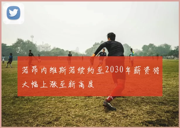 若昂内维斯若续约至2030年薪资将大幅上涨至新高度