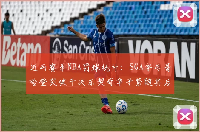 近两赛季NBA罚球统计：SGA字母哥哈登突破千次东契奇华子紧随其后