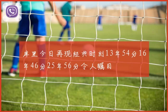 库里今日再现经典时刻13年54分16年46分25年56分令人瞩目