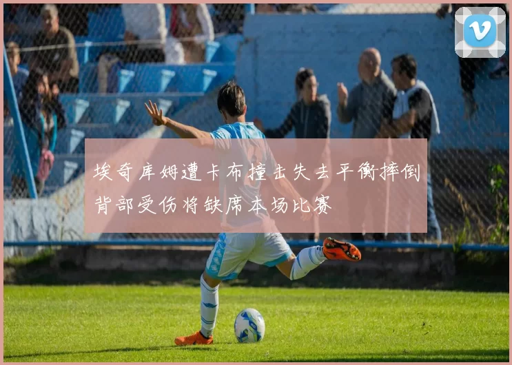 埃奇库姆遭卡布撞击失去平衡摔倒背部受伤将缺席本场比赛