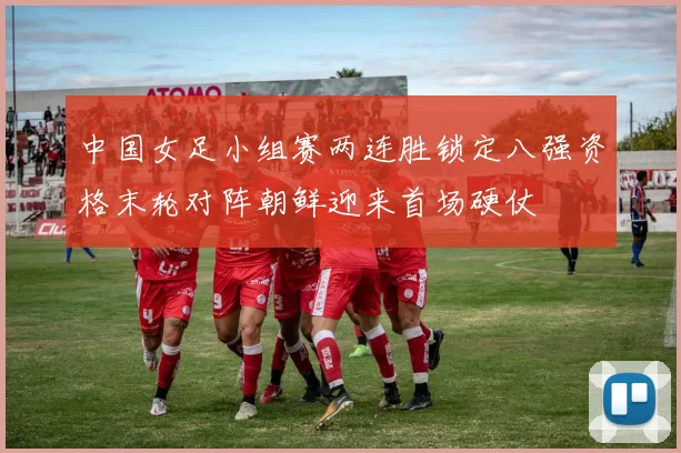 中国女足小组赛两连胜锁定八强资格末轮对阵朝鲜迎来首场硬仗