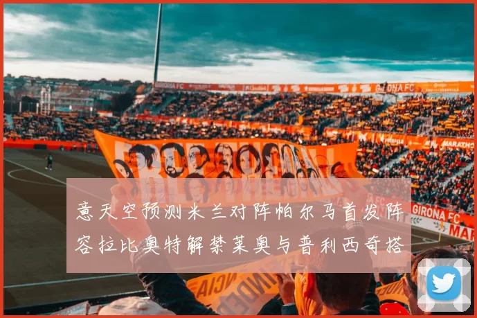 意天空预测米兰对阵帕尔马首发阵容拉比奥特解禁莱奥与普利西奇搭档出战