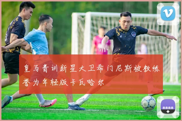皇马青训新星大卫希门尼斯被教练誉为年轻版卡瓦哈尔