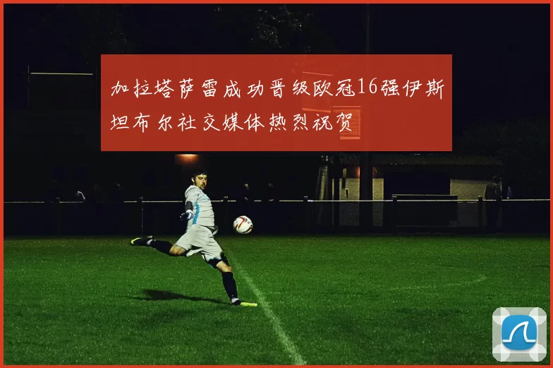 加拉塔萨雷成功晋级欧冠16强伊斯坦布尔社交媒体热烈祝贺