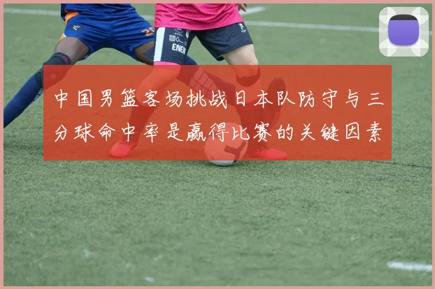 中国男篮客场挑战日本队防守与三分球命中率是赢得比赛的关键因素