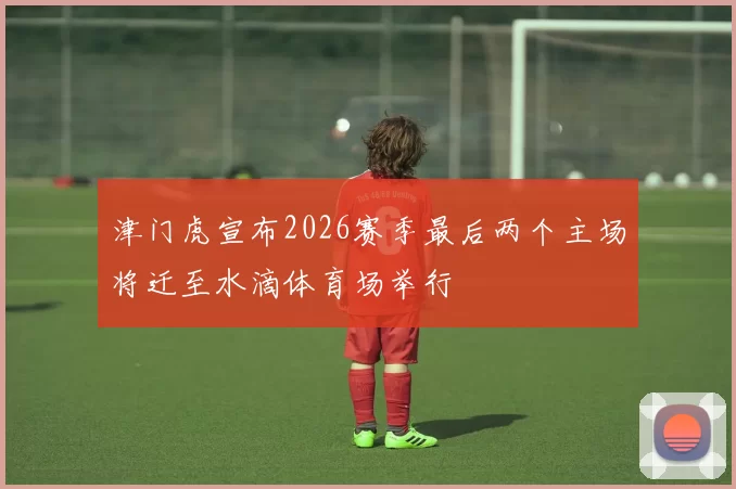津门虎宣布2026赛季最后两个主场将迁至水滴体育场举行