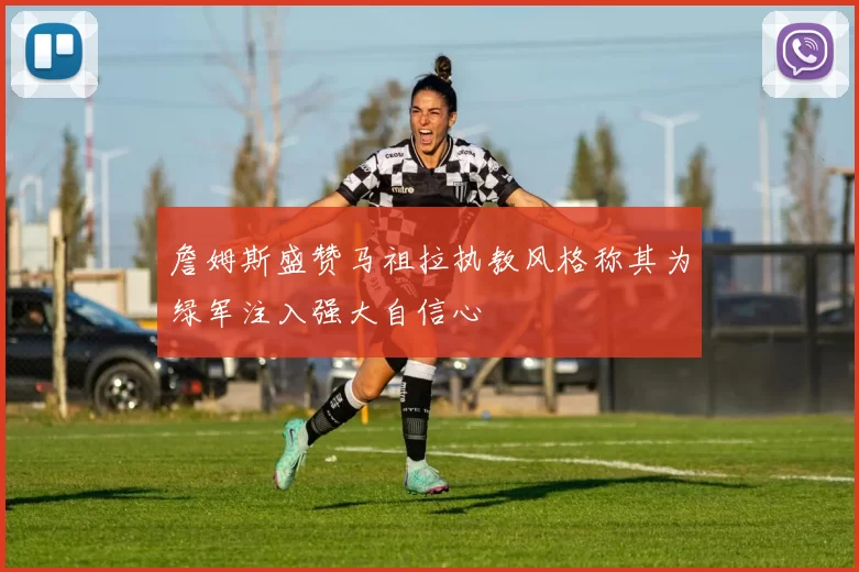 詹姆斯盛赞马祖拉执教风格称其为绿军注入强大自信心