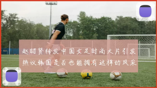 赵昭贤转发中国女足时尚大片引发热议韩国是否也能拥有这样的风采