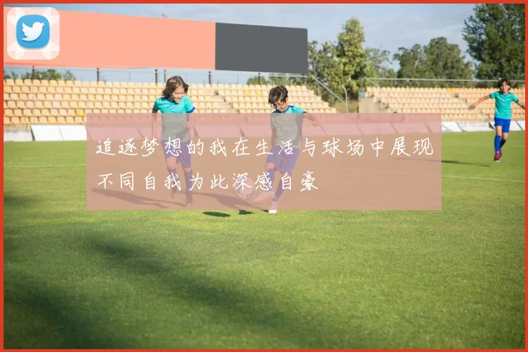 追逐梦想的我在生活与球场中展现不同自我为此深感自豪