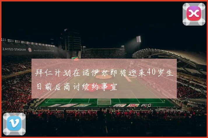拜仁计划在诺伊尔即将迎来40岁生日前后商讨续约事宜