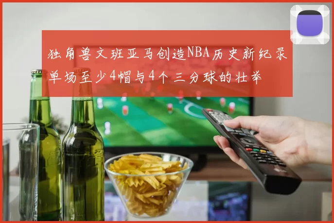 独角兽文班亚马创造NBA历史新纪录单场至少4帽与4个三分球的壮举