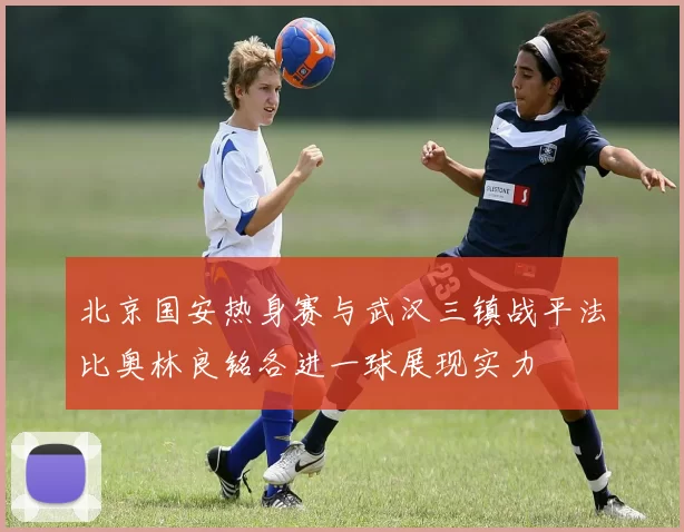 北京国安热身赛与武汉三镇战平法比奥林良铭各进一球展现实力