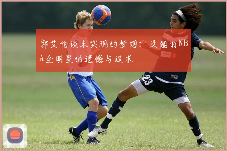 郭艾伦谈未实现的梦想：没能打NBA全明星的遗憾与追求