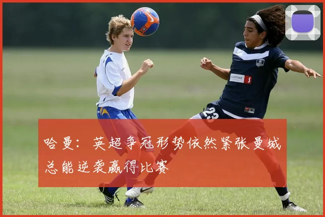 哈曼：英超争冠形势依然紧张曼城总能逆袭赢得比赛