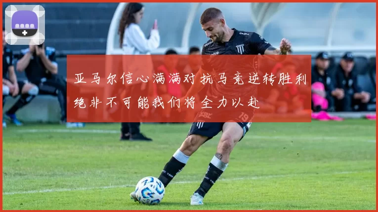 亚马尔信心满满对抗马竞逆转胜利绝非不可能我们将全力以赴
