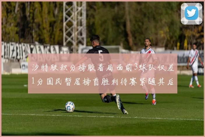 沙特联积分榜胶着局面前3球队仅差1分国民暂居榜首胜利待赛紧随其后