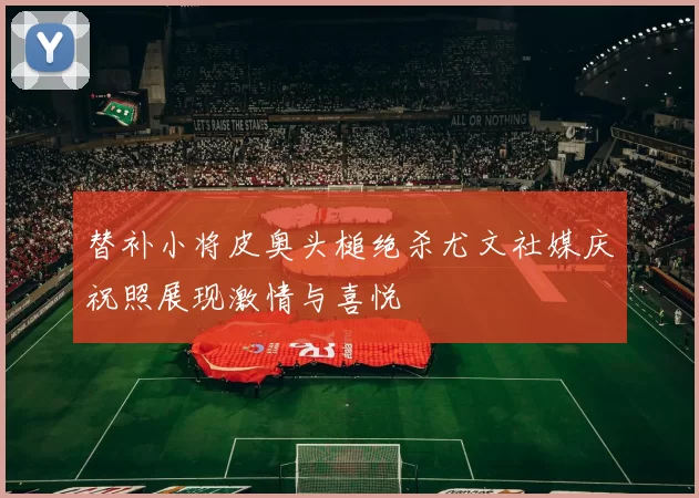 替补小将皮奥头槌绝杀尤文社媒庆祝照展现激情与喜悦