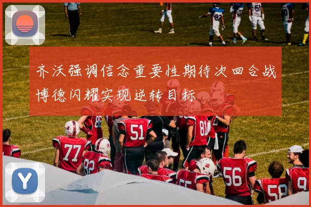 齐沃强调信念重要性期待次回合战博德闪耀实现逆转目标