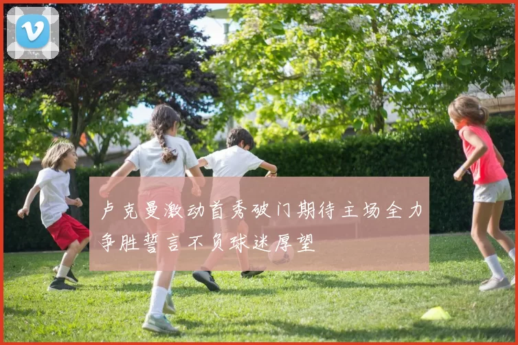 卢克曼激动首秀破门期待主场全力争胜誓言不负球迷厚望