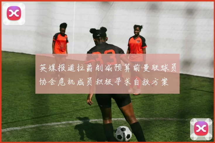 英媒报道拉爵削减预算前曼联球员协会危机成员积极寻求自救方案